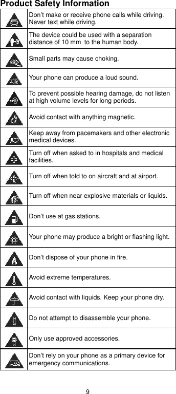  9 Product Safety Information  Don’t make or receive phone calls while driving. Never text while driving.  The device could be used with a separation distance of 10 mm to the human body.  Small parts may cause choking.  Your phone can produce a loud sound.  To prevent possible hearing damage, do not listen at high volume levels for long periods.  Avoid contact with anything magnetic.  Keep away from pacemakers and other electronic medical devices.  Turn off when asked to in hospitals and medical facilities.  Turn off when told to on aircraft and at airport.  Turn off when near explosive materials or liquids.  Don’t use at gas stations.  Your phone may produce a bright or flashing light.  Don’t dispose of your phone in fire.  Avoid extreme temperatures.  Avoid contact with liquids. Keep your phone dry.  Do not attempt to disassemble your phone.  Only use approved accessories.  Don’t rely on your phone as a primary device for emergency communications.  