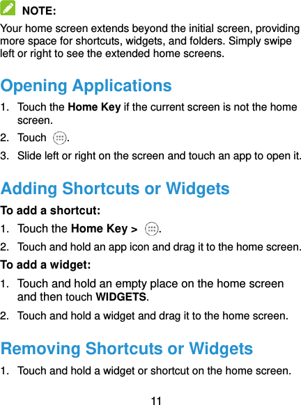  11  NOTE:   Your home screen extends beyond the initial screen, providing more space for shortcuts, widgets, and folders. Simply swipe left or right to see the extended home screens. Opening Applications 1.  Touch the Home Key if the current screen is not the home screen. 2.  Touch . 3.  Slide left or right on the screen and touch an app to open it. Adding Shortcuts or Widgets To add a shortcut: 1. Touch the Home Key &gt;  . 2.  Touch and hold an app icon and drag it to the home screen. To add a widget: 1. Touch and hold an empty place on the home screen and then touch WIDGETS. 2.  Touch and hold a widget and drag it to the home screen. Removing Shortcuts or Widgets 1.  Touch and hold a widget or shortcut on the home screen. 