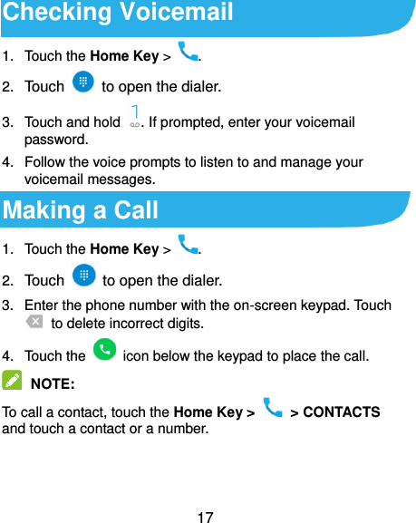  17 Checking Voicemail 1.  Touch the Home Key &gt;  . 2. Touch    to open the dialer. 3. Touch and hold  . If prompted, enter your voicemail password. 4.  Follow the voice prompts to listen to and manage your voicemail messages. Making a Call 1.  Touch the Home Key &gt;  . 2. Touch    to open the dialer. 3.  Enter the phone number with the on-screen keypad. Touch   to delete incorrect digits. 4.  Touch the    icon below the keypad to place the call.  NOTE:   To call a contact, touch the Home Key &gt;    &gt; CONTACTS and touch a contact or a number. 