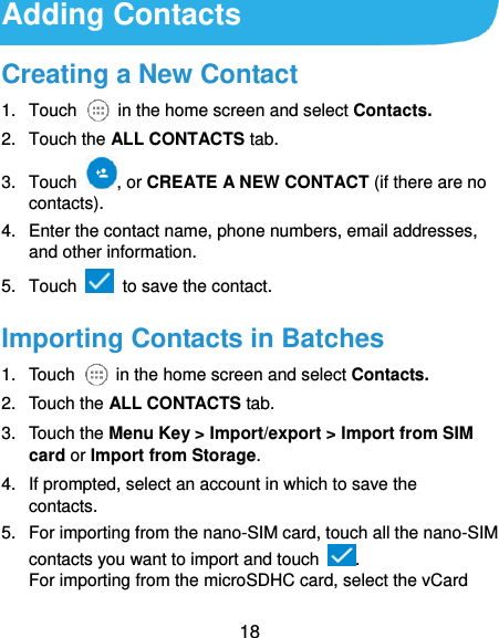  18 Adding Contacts Creating a New Contact 1.  Touch    in the home screen and select Contacts. 2.  Touch the ALL CONTACTS tab. 3.  Touch  , or CREATE A NEW CONTACT (if there are no contacts). 4.  Enter the contact name, phone numbers, email addresses, and other information. 5.  Touch    to save the contact. Importing Contacts in Batches 1.  Touch    in the home screen and select Contacts. 2.  Touch the ALL CONTACTS tab. 3.  Touch the Menu Key &gt; Import/export &gt; Import from SIM card or Import from Storage. 4.  If prompted, select an account in which to save the contacts. 5.  For importing from the nano-SIM card, touch all the nano-SIM contacts you want to import and touch  . For importing from the microSDHC card, select the vCard 