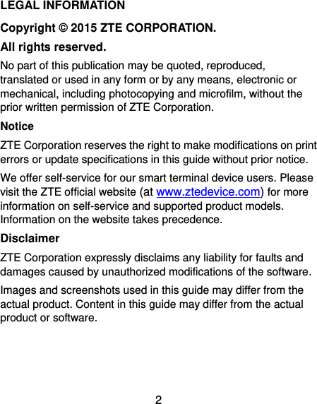 2 LEGAL INFORMATION Copyright © 2015 ZTE CORPORATION. All rights reserved. No part of this publication may be quoted, reproduced, translated or used in any form or by any means, electronic or mechanical, including photocopying and microfilm, without the prior written permission of ZTE Corporation. Notice ZTE Corporation reserves the right to make modifications on print errors or update specifications in this guide without prior notice. We offer self-service for our smart terminal device users. Please visit the ZTE official website (at www.ztedevice.com) for more information on self-service and supported product models. Information on the website takes precedence. Disclaimer ZTE Corporation expressly disclaims any liability for faults and damages caused by unauthorized modifications of the software. Images and screenshots used in this guide may differ from the actual product. Content in this guide may differ from the actual product or software.    