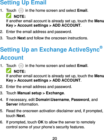  20 Setting Up Email 1.  Touch    in the home screen and select Email.  NOTE:   If another email account is already set up, touch the Menu Key &gt; Account settings &gt; ADD ACCOUNT. 2.  Enter the email address and password. 3.  Touch Next and follow the onscreen instructions. Setting Up an Exchange ActiveSync® Account 1.  Touch    in the home screen and select Email.  NOTE:   If another email account is already set up, touch the Menu Key &gt; Account settings &gt; ADD ACCOUNT. 2.  Enter the email address and password. 3.  Touch Manual setup &gt; Exchange. 4.  If necessary, edit Domain\Username, Password, and Server information. 5.  Read the onscreen activation disclaimer and, if prompted, touch Next.   6.  If prompted, touch OK to allow the server to remotely control some of your phone’s security features. 