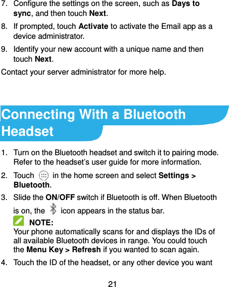  21 7.  Configure the settings on the screen, such as Days to sync, and then touch Next. 8.  If prompted, touch Activate to activate the Email app as a device administrator. 9.  Identify your new account with a unique name and then touch Next. Contact your server administrator for more help.   Connecting With a Bluetooth Headset 1.  Turn on the Bluetooth headset and switch it to pairing mode. Refer to the headset’s user guide for more information. 2.  Touch    in the home screen and select Settings &gt; Bluetooth. 3.  Slide the ON/OFF switch if Bluetooth is off. When Bluetooth is on, the    icon appears in the status bar.  NOTE:   Your phone automatically scans for and displays the IDs of all available Bluetooth devices in range. You could touch the Menu Key &gt; Refresh if you wanted to scan again. 4.  Touch the ID of the headset, or any other device you want 