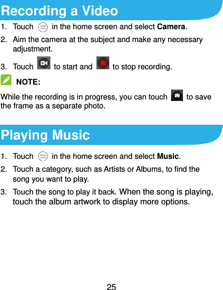  25 Recording a Video 1.  Touch    in the home screen and select Camera. 2.  Aim the camera at the subject and make any necessary adjustment. 3.  Touch    to start and    to stop recording.    NOTE:   While the recording is in progress, you can touch    to save the frame as a separate photo.  Playing Music 1.  Touch    in the home screen and select Music. 2.  Touch a category, such as Artists or Albums, to find the song you want to play. 3.  Touch the song to play it back. When the song is playing, touch the album artwork to display more options. 