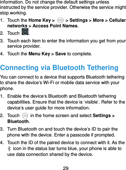  29 information. Do not change the default settings unless instructed by the service provider. Otherwise the service might stop working. 1.  Touch the Home Key &gt;    &gt; Settings &gt; More &gt; Cellular networks &gt; Access Point Names. 2.  Touch  . 3.  Touch each item to enter the information you get from your service provider. 4.  Touch the Menu Key &gt; Save to complete. Connecting via Bluetooth Tethering You can connect to a device that supports Bluetooth tethering to share the device’s Wi-Fi or mobile data service with your phone. 1.  Enable the device’s Bluetooth and Bluetooth tethering capabilities. Ensure that the device is ‘visible’. Refer to the device’s user guide for more information. 2.  Touch    in the home screen and select Settings &gt; Bluetooth. 3.  Turn Bluetooth on and touch the device’s ID to pair the phone with the device. Enter a passcode if prompted. 4.  Touch the ID of the paired device to connect with it. As the   icon in the status bar turns blue, your phone is able to use data connection shared by the device. 