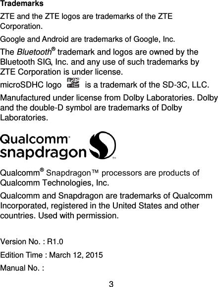  3 Trademarks ZTE and the ZTE logos are trademarks of the ZTE Corporation. Google and Android are trademarks of Google, Inc.   The Bluetooth® trademark and logos are owned by the Bluetooth SIG, Inc. and any use of such trademarks by ZTE Corporation is under license.   microSDHC logo    is a trademark of the SD-3C, LLC.   Manufactured under license from Dolby Laboratories. Dolby and the double-D symbol are trademarks of Dolby Laboratories.  Qualcomm® Snapdragon™ processors are products of Qualcomm Technologies, Inc.   Qualcomm and Snapdragon are trademarks of Qualcomm Incorporated, registered in the United States and other countries. Used with permission.  Version No. : R1.0 Edition Time : March 12, 2015 Manual No. :   