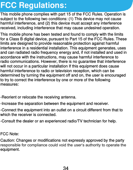  34 FCC Regulations: This mobile phone complies with part 15 of the FCC Rules. Operation is subject to the following two conditions: (1) This device may not cause harmful interference, and (2) this device must accept any interference received, including interference that may cause undesired operation. This mobile phone has been tested and found to comply with the limits for a Class B digital device, pursuant to Part 15 of the FCC Rules. These limits are designed to provide reasonable protection against harmful interference in a residential installation. This equipment generates, uses and can radiated radio frequency energy and, if not installed and used in accordance with the instructions, may cause harmful interference to radio communications. However, there is no guarantee that interference will not occur in a particular installation If this equipment does cause harmful interference to radio or television reception, which can be determined by turning the equipment off and on, the user is encouraged to try to correct the interference by one or more of the following measures:  -Reorient or relocate the receiving antenna. -Increase the separation between the equipment and receiver. -Connect the equipment into an outlet on a circuit different from that to which the receiver is connected. -Consult the dealer or an experienced radio/TV technician for help.  FCC Note: Caution: Changes or modifications not expressly approved by the party responsible for compliance could void the user‘s authority to operate the equipment. 