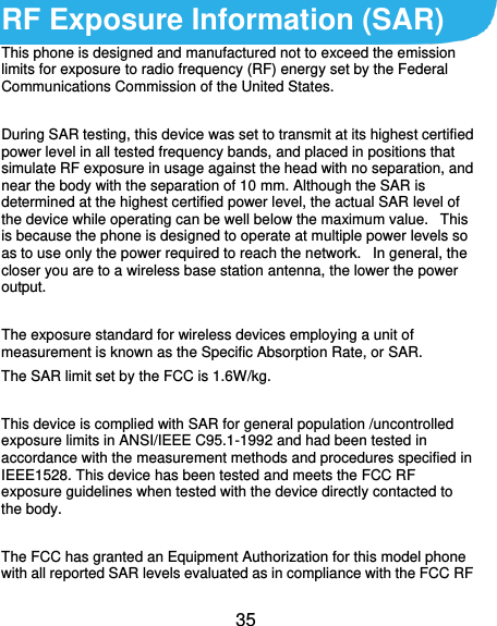 35 RF Exposure Information (SAR) This phone is designed and manufactured not to exceed the emission limits for exposure to radio frequency (RF) energy set by the Federal Communications Commission of the United States.    During SAR testing, this device was set to transmit at its highest certified power level in all tested frequency bands, and placed in positions that simulate RF exposure in usage against the head with no separation, and near the body with the separation of 10 mm. Although the SAR is determined at the highest certified power level, the actual SAR level of the device while operating can be well below the maximum value.   This is because the phone is designed to operate at multiple power levels so as to use only the power required to reach the network.   In general, the closer you are to a wireless base station antenna, the lower the power output.  The exposure standard for wireless devices employing a unit of measurement is known as the Specific Absorption Rate, or SAR.  The SAR limit set by the FCC is 1.6W/kg.   This device is complied with SAR for general population /uncontrolled exposure limits in ANSI/IEEE C95.1-1992 and had been tested in accordance with the measurement methods and procedures specified in IEEE1528. This device has been tested and meets the FCC RF exposure guidelines when tested with the device directly contacted to the body.    The FCC has granted an Equipment Authorization for this model phone with all reported SAR levels evaluated as in compliance with the FCC RF 