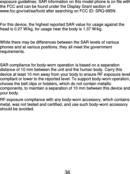  36 exposure guidelines. SAR information on this model phone is on file with the FCC and can be found under the Display Grant section of www.fcc.gov/oet/ea/fccid after searching on FCC ID: SRQ-995N.  For this device, the highest reported SAR value for usage against the head is 0.27 W/kg, for usage near the body is 1.37 W/kg.  While there may be differences between the SAR levels of various phones and at various positions, they all meet the government requirements.  SAR compliance for body-worn operation is based on a separation distance of 10 mm between the unit and the human body. Carry this device at least 10 mm away from your body to ensure RF exposure level compliant or lower to the reported level. To support body-worn operation, choose the belt clips or holsters, which do not contain metallic components, to maintain a separation of 10 mm between this device and your body.   RF exposure compliance with any body-worn accessory, which contains metal, was not tested and certified, and use such body-worn accessory should be avoided.       