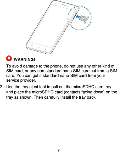  7    WARNING!   To avoid damage to the phone, do not use any other kind of SIM card, or any non-standard nano-SIM card cut from a SIM card. You can get a standard nano-SIM card from your service provider. 2.  Use the tray eject tool to pull out the microSDHC card tray and place the microSDHC card (contacts facing down) on the tray as shown. Then carefully install the tray back. 