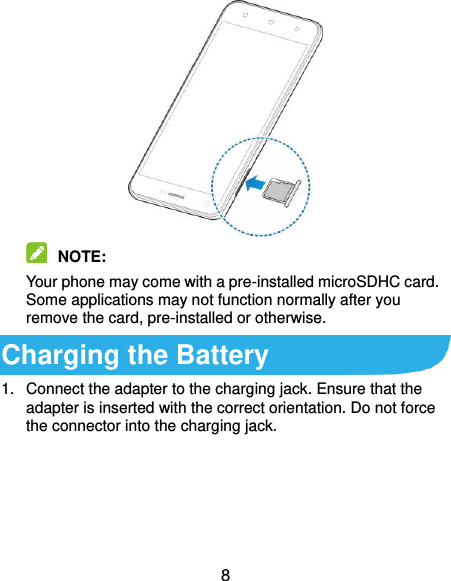  8   NOTE:   Your phone may come with a pre-installed microSDHC card. Some applications may not function normally after you remove the card, pre-installed or otherwise. Charging the Battery 1.  Connect the adapter to the charging jack. Ensure that the adapter is inserted with the correct orientation. Do not force the connector into the charging jack. 