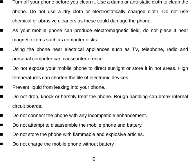 6   Turn off your phone before you clean it. Use a damp or anti-static cloth to clean the phone. Do not use a dry cloth or electrostatically charged cloth. Do not use chemical or abrasive cleaners as these could damage the phone.     As your mobile phone can produce electromagnetic field, do not place it near magnetic items such as computer disks.   Using the phone near electrical appliances such as TV, telephone, radio and personal computer can cause interference.   Do not expose your mobile phone to direct sunlight or store it in hot areas. High temperatures can shorten the life of electronic devices.   Prevent liquid from leaking into your phone.   Do not drop, knock or harshly treat the phone. Rough handling can break internal circuit boards.  Do not connect the phone with any incompatible enhancement.  Do not attempt to disassemble the mobile phone and battery.  Do not store the phone with flammable and explosive articles.   Do not charge the mobile phone without battery. 