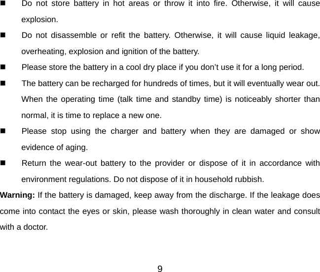 9   Do not store battery in hot areas or throw it into fire. Otherwise, it will cause explosion.   Do not disassemble or refit the battery. Otherwise, it will cause liquid leakage, overheating, explosion and ignition of the battery.   Please store the battery in a cool dry place if you don’t use it for a long period.   The battery can be recharged for hundreds of times, but it will eventually wear out. When the operating time (talk time and standby time) is noticeably shorter than normal, it is time to replace a new one.   Please stop using the charger and battery when they are damaged or show evidence of aging.   Return the wear-out battery to the provider or dispose of it in accordance with environment regulations. Do not dispose of it in household rubbish. Warning: If the battery is damaged, keep away from the discharge. If the leakage does come into contact the eyes or skin, please wash thoroughly in clean water and consult with a doctor. 