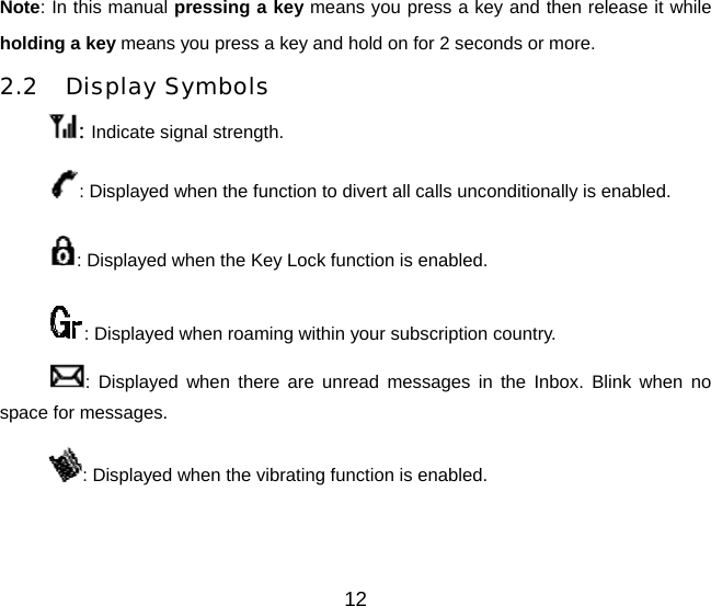 12 Note: In this manual pressing a key means you press a key and then release it while holding a key means you press a key and hold on for 2 seconds or more. 2.2 Display Symbols : Indicate signal strength. : Displayed when the function to divert all calls unconditionally is enabled. : Displayed when the Key Lock function is enabled. : Displayed when roaming within your subscription country. : Displayed when there are unread messages in the Inbox. Blink when no space for messages. : Displayed when the vibrating function is enabled.   