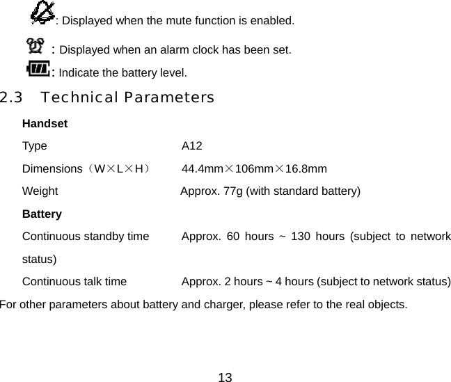 13 : Displayed when the mute function is enabled.  : Displayed when an alarm clock has been set. : Indicate the battery level. 2.3 Technical Parameters Handset Type       A12 Dimensions（W×L×H）   44.4mm×106mm×16.8mm Weight             Approx. 77g (with standard battery) Battery Continuous standby time    Approx.  60  hours ~ 130 hours (subject to network status) Continuous talk time       Approx. 2 hours ~ 4 hours (subject to network status) For other parameters about battery and charger, please refer to the real objects. 