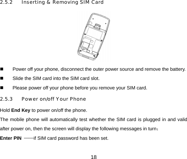 18 2.5.2  Inserting &amp; Removing SIM Card    Power off your phone, disconnect the outer power source and remove the battery.   Slide the SIM card into the SIM card slot.   Please power off your phone before you remove your SIM card. 2.5.3  Power on/off Your Phone Hold End Key to power on/off the phone. The mobile phone will automatically test whether the SIM card is plugged in and valid after power on, then the screen will display the following messages in turn： Enter PIN  ——if SIM card password has been set.   