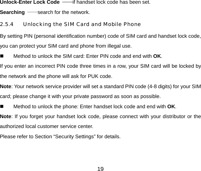 19 Unlock-Enter Lock Code  ——if handset lock code has been set.   Searching  ——search for the network. 2.5.4  Unlocking the SIM Card and Mobile Phone By setting PIN (personal identification number) code of SIM card and handset lock code, you can protect your SIM card and phone from illegal use.     Method to unlock the SIM card: Enter PIN code and end with OK. If you enter an incorrect PIN code three times in a row, your SIM card will be locked by the network and the phone will ask for PUK code. Note: Your network service provider will set a standard PIN code (4-8 digits) for your SIM card; please change it with your private password as soon as possible.     Method to unlock the phone: Enter handset lock code and end with OK. Note: If you forget your handset lock code, please connect with your distributor or the authorized local customer service center.   Please refer to Section “Security Settings” for details. 