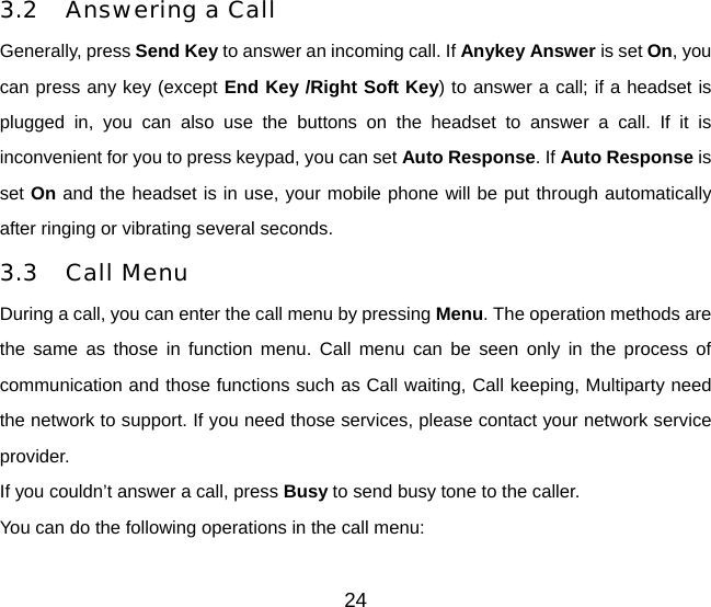 24 3.2  Answering a Call Generally, press Send Key to answer an incoming call. If Anykey Answer is set On, you can press any key (except End Key /Right Soft Key) to answer a call; if a headset is plugged in, you can also use the buttons on the headset to answer a call. If it is inconvenient for you to press keypad, you can set Auto Response. If Auto Response is set On and the headset is in use, your mobile phone will be put through automatically after ringing or vibrating several seconds.   3.3 Call Menu During a call, you can enter the call menu by pressing Menu. The operation methods are the same as those in function menu. Call menu can be seen only in the process of communication and those functions such as Call waiting, Call keeping, Multiparty need the network to support. If you need those services, please contact your network service provider. If you couldn’t answer a call, press Busy to send busy tone to the caller. You can do the following operations in the call menu: 