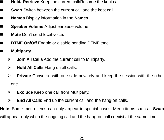 25   Hold/ Retrieve Keep the current call/Resume the kept call.   Swap Switch between the current call and the kept call.     Names Display information in the Names.   Speaker Volume Adjust earpiece volume.    Mute Don’t send local voice.   DTMF On/Off Enable or disable sending DTMF tone.   Multiparty   Join All Calls Add the current call to Multiparty.   Hold All Calls Hang on all calls.   Private Converse with one side privately and keep the session with the other one.   Exclude Keep one call from Multiparty.   End All Calls End up the current call and the hang-on calls. Note: Some menu items can only appear in special cases. Menu items such as Swap will appear only when the ongoing call and the hang-on call coexist at the same time. 