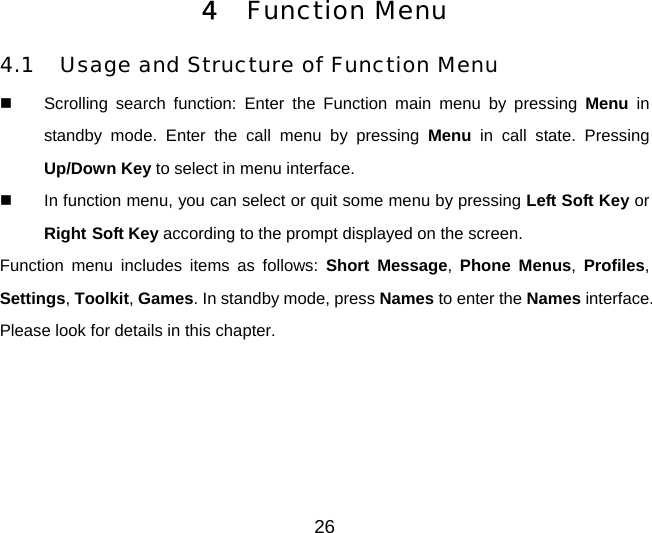 26 4  Function Menu 4.1  Usage and Structure of Function Menu   Scrolling search function: Enter the Function main menu by pressing Menu in standby mode. Enter the call menu by pressing Menu in call state. Pressing Up/Down Key to select in menu interface.   In function menu, you can select or quit some menu by pressing Left Soft Key or Right Soft Key according to the prompt displayed on the screen. Function menu includes items as follows: Short Message, Phone Menus,  Profiles, Settings, Toolkit, Games. In standby mode, press Names to enter the Names interface. Please look for details in this chapter. 