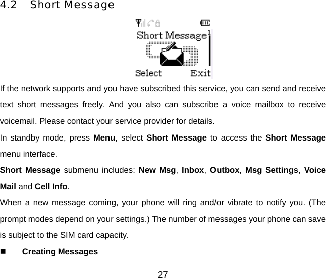 27 4.2 Short Message  If the network supports and you have subscribed this service, you can send and receive text short messages freely. And you also can subscribe a voice mailbox to receive voicemail. Please contact your service provider for details. In standby mode, press Menu, select Short Message to access the Short Message menu interface. Short Message submenu includes: New Msg, Inbox,  Outbox,  Msg Settings, Voice Mail and Cell Info. When a new message coming, your phone will ring and/or vibrate to notify you. (The prompt modes depend on your settings.) The number of messages your phone can save is subject to the SIM card capacity.   Creating Messages 