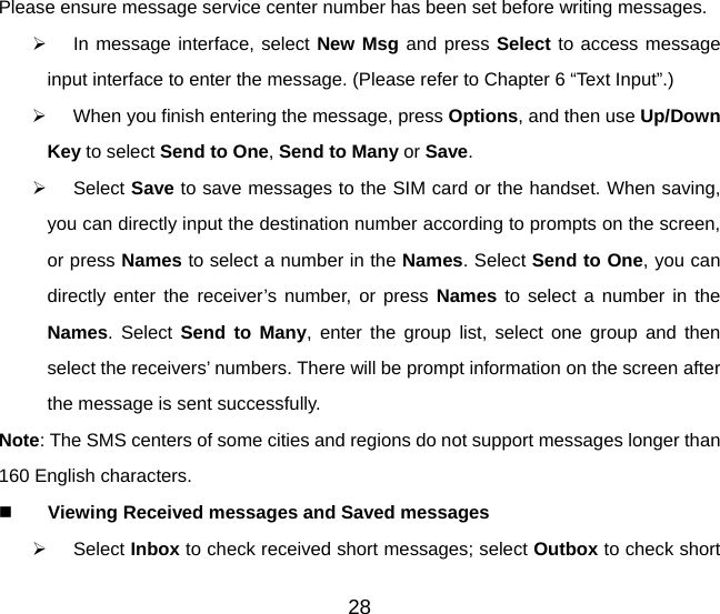 28 Please ensure message service center number has been set before writing messages.   In message interface, select New Msg and press Select to access message input interface to enter the message. (Please refer to Chapter 6 “Text Input”.)   When you finish entering the message, press Options, and then use Up/Down Key to select Send to One, Send to Many or Save.   Select Save to save messages to the SIM card or the handset. When saving, you can directly input the destination number according to prompts on the screen, or press Names to select a number in the Names. Select Send to One, you can directly enter the receiver’s number, or press Names to select a number in the Names. Select Send to Many, enter the group list, select one group and then select the receivers’ numbers. There will be prompt information on the screen after the message is sent successfully. Note: The SMS centers of some cities and regions do not support messages longer than 160 English characters.   Viewing Received messages and Saved messages   Select Inbox to check received short messages; select Outbox to check short 