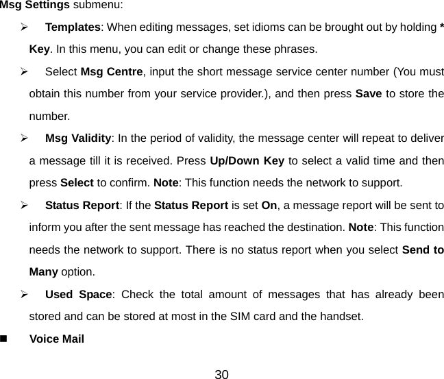 30 Msg Settings submenu:    Templates: When editing messages, set idioms can be brought out by holding * Key. In this menu, you can edit or change these phrases.     Select Msg Centre, input the short message service center number (You must obtain this number from your service provider.), and then press Save to store the number.   Msg Validity: In the period of validity, the message center will repeat to deliver a message till it is received. Press Up/Down Key to select a valid time and then press Select to confirm. Note: This function needs the network to support.   Status Report: If the Status Report is set On, a message report will be sent to inform you after the sent message has reached the destination. Note: This function needs the network to support. There is no status report when you select Send to Many option.   Used Space: Check the total amount of messages that has already been stored and can be stored at most in the SIM card and the handset.   Voice Mail 