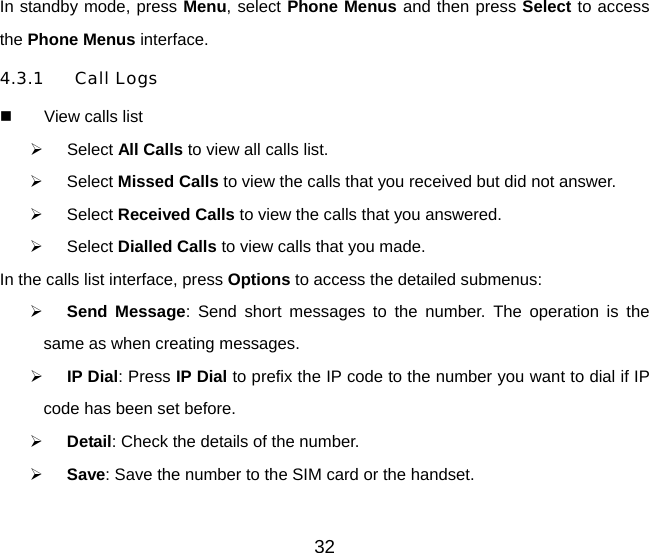 32 In standby mode, press Menu, select Phone Menus and then press Select to access the Phone Menus interface.   4.3.1 Call Logs   View calls list   Select All Calls to view all calls list.   Select Missed Calls to view the calls that you received but did not answer.   Select Received Calls to view the calls that you answered.   Select Dialled Calls to view calls that you made. In the calls list interface, press Options to access the detailed submenus:   Send Message: Send short messages to the number. The operation is the same as when creating messages.   IP Dial: Press IP Dial to prefix the IP code to the number you want to dial if IP code has been set before.     Detail: Check the details of the number.   Save: Save the number to the SIM card or the handset. 