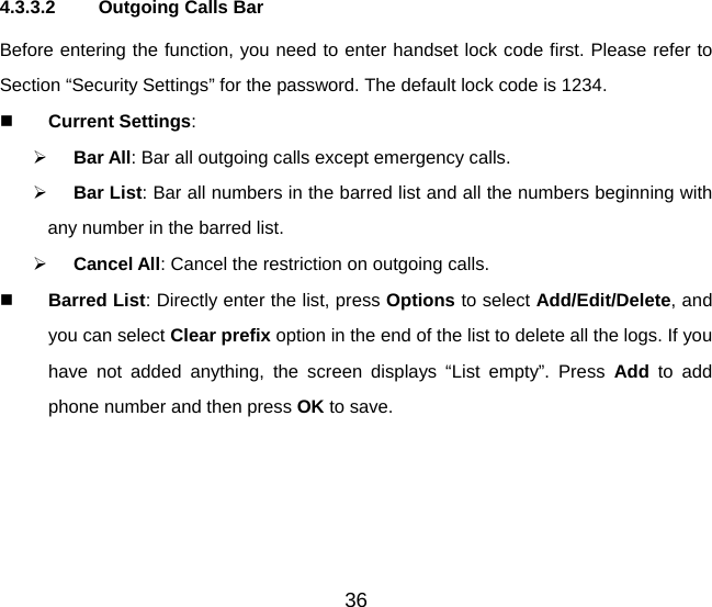 36 4.3.3.2  Outgoing Calls Bar Before entering the function, you need to enter handset lock code first. Please refer to Section “Security Settings” for the password. The default lock code is 1234.   Current Settings:   Bar All: Bar all outgoing calls except emergency calls.   Bar List: Bar all numbers in the barred list and all the numbers beginning with any number in the barred list.   Cancel All: Cancel the restriction on outgoing calls.   Barred List: Directly enter the list, press Options to select Add/Edit/Delete, and you can select Clear prefix option in the end of the list to delete all the logs. If you have not added anything, the screen displays “List empty”. Press Add  to add phone number and then press OK to save. 