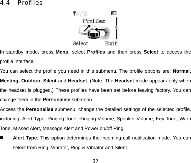 37 4.4 Profiles  In standby mode, press Menu, select Profiles and then press Select to access the profile interface. You can select the profile you need in this submenu. The profile options are: Normal, Meeting, Outdoor, Silent and Headset. (Note: The Headset mode appears only when the headset is plugged.) These profiles have been set before leaving factory. You can change them in the Personalise submenu. Access the Personalise submenu, change the detailed settings of the selected profile, including: Alert Type, Ringing Tone, Ringing Volume, Speaker Volume, Key Tone, Warn Tone, Missed Alert, Message Alert and Power on/off Ring.   Alert Type: This option determines the incoming call notification mode. You can select from Ring, Vibrator, Ring &amp; Vibrator and Silent.   