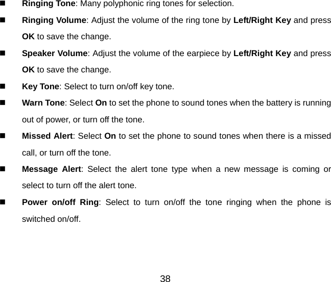 38   Ringing Tone: Many polyphonic ring tones for selection.   Ringing Volume: Adjust the volume of the ring tone by Left/Right Key and press OK to save the change.   Speaker Volume: Adjust the volume of the earpiece by Left/Right Key and press OK to save the change.   Key Tone: Select to turn on/off key tone.   Warn Tone: Select On to set the phone to sound tones when the battery is running out of power, or turn off the tone.   Missed Alert: Select On to set the phone to sound tones when there is a missed call, or turn off the tone.   Message Alert: Select the alert tone type when a new message is coming or select to turn off the alert tone.   Power on/off Ring: Select to turn on/off the tone ringing when the phone is switched on/off. 