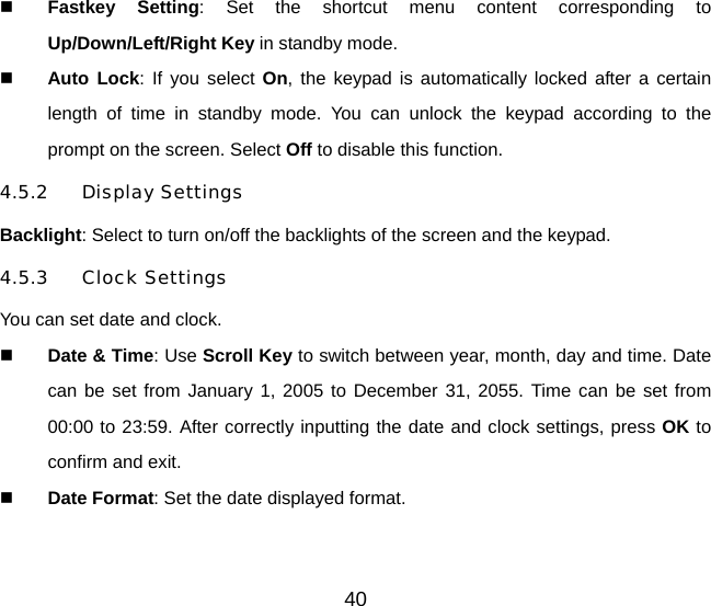 40   Fastkey Setting: Set the shortcut menu content corresponding to Up/Down/Left/Right Key in standby mode.   Auto Lock: If you select On, the keypad is automatically locked after a certain length of time in standby mode. You can unlock the keypad according to the prompt on the screen. Select Off to disable this function. 4.5.2 Display Settings Backlight: Select to turn on/off the backlights of the screen and the keypad. 4.5.3 Clock Settings You can set date and clock.   Date &amp; Time: Use Scroll Key to switch between year, month, day and time. Date can be set from January 1, 2005 to December 31, 2055. Time can be set from 00:00 to 23:59. After correctly inputting the date and clock settings, press OK to confirm and exit.   Date Format: Set the date displayed format.   