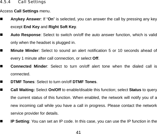 41 4.5.4 Call Settings Access Call Settings menu.   Anykey Answer: If “On” is selected, you can answer the call by pressing any key except End Key and Right Soft Key.   Auto Response: Select to switch on/off the auto answer function, which is valid only when the headset is plugged in.   Minute Minder: Select to sound an alert notification 5 or 10 seconds ahead of every 1 minute after call connection, or select Off.    Connected Minder: Select to turn on/off alert tone when the dialed call is connected.   DTMF Tones: Select to turn on/off DTMF Tones.   Call Waiting: Select On/Off to enable/disable this function; select Status to query the current status of this function. When enabled, the network will notify you of a new incoming call while you have a call in progress. Please contact the network service provider for details.   IP Setting: You can set an IP code. In this case, you can use the IP function in the 