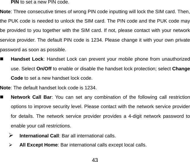 43 PIN to set a new PIN code.   Note: Three consecutive times of wrong PIN code inputting will lock the SIM card. Then, the PUK code is needed to unlock the SIM card. The PIN code and the PUK code may be provided to you together with the SIM card. If not, please contact with your network service provider. The default PIN code is 1234. Please change it with your own private password as soon as possible.   Handset Lock: Handset Lock can prevent your mobile phone from unauthorized use. Select On/Off to enable or disable the handset lock protection; select Change Code to set a new handset lock code. Note: The default handset lock code is 1234.   Network Call Bar: You can set any combination of the following call restriction options to improve security level. Please contact with the network service provider for details. The network service provider provides a 4-digit network password to enable your call restrictions.    International Call: Bar all international calls.   All Except Home: Bar international calls except local calls. 