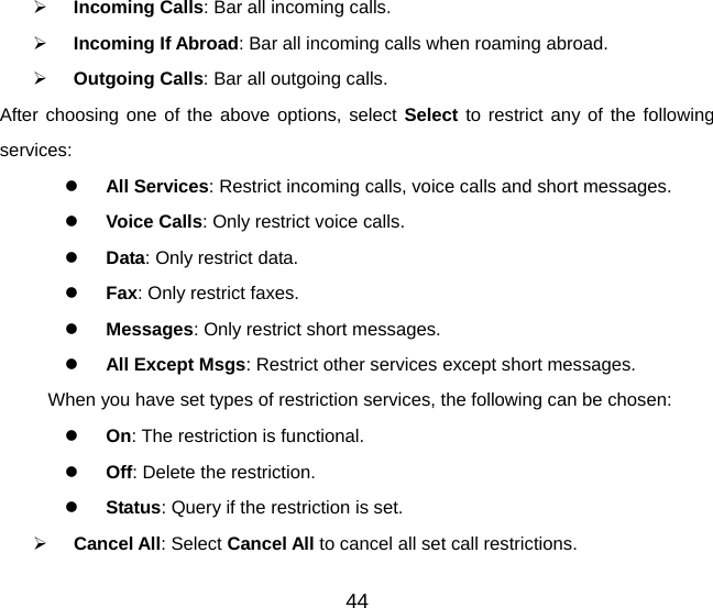 44   Incoming Calls: Bar all incoming calls.   Incoming If Abroad: Bar all incoming calls when roaming abroad.   Outgoing Calls: Bar all outgoing calls. After choosing one of the above options, select Select to restrict any of the following services:   All Services: Restrict incoming calls, voice calls and short messages.   Voice Calls: Only restrict voice calls.   Data: Only restrict data.   Fax: Only restrict faxes.   Messages: Only restrict short messages.   All Except Msgs: Restrict other services except short messages. When you have set types of restriction services, the following can be chosen:   On: The restriction is functional.   Off: Delete the restriction.   Status: Query if the restriction is set.   Cancel All: Select Cancel All to cancel all set call restrictions. 
