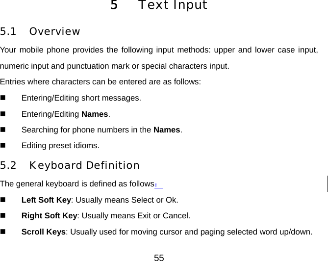 55 5   Text Input 5.1 Overview Your mobile phone provides the following input methods: upper and lower case input, numeric input and punctuation mark or special characters input. Entries where characters can be entered are as follows:   Entering/Editing short messages.   Entering/Editing Names.   Searching for phone numbers in the Names.   Editing preset idioms. 5.2 Keyboard Definition The general keyboard is defined as follows：   Left Soft Key: Usually means Select or Ok.   Right Soft Key: Usually means Exit or Cancel.   Scroll Keys: Usually used for moving cursor and paging selected word up/down. 