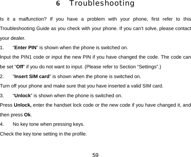 59 6  Troubleshooting Is it a malfunction? If you have a problem with your phone, first refer to this Troubleshooting Guide as you check with your phone. If you can’t solve, please contact your dealer. 1. “Enter PIN” is shown when the phone is switched on. Input the PIN1 code or input the new PIN if you have changed the code. The code can be set “Off” if you do not want to input. (Please refer to Section “Settings”.) 2. “Insert SIM card” is shown when the phone is switched on. Turn off your phone and make sure that you have inserted a valid SIM card. 3. “Unlock” is shown when the phone is switched on. Press Unlock, enter the handset lock code or the new code if you have changed it, and then press Ok. 4.  No key tone when pressing keys. Check the key tone setting in the profile. 