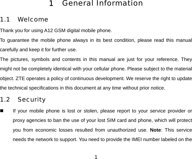 1 1  General Information  1.1 Welcome Thank you for using A12 GSM digital mobile phone.   To guarantee the mobile phone always in its best condition, please read this manual carefully and keep it for further use. The pictures, symbols and contents in this manual are just for your reference. They might not be completely identical with your cellular phone. Please subject to the material object. ZTE operates a policy of continuous development. We reserve the right to update the technical specifications in this document at any time without prior notice. 1.2 Security   If your mobile phone is lost or stolen, please report to your service provider or proxy agencies to ban the use of your lost SIM card and phone, which will protect you from economic losses resulted from unauthorized use. Note: This service needs the network to support. You need to provide the IMEI number labeled on the 