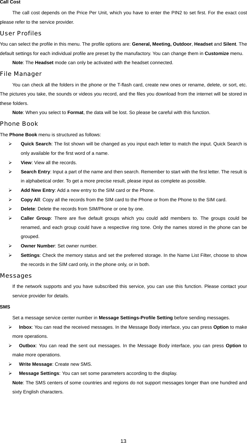 Call Cost The call cost depends on the Price Per Unit, which you have to enter the PIN2 to set first. For the exact cost please refer to the service provider. User Profiles You can select the profile in this menu. The profile options are: General, Meeting, Outdoor, Headset and Silent. The default settings for each individual profile are preset by the manufactory. You can change them in Customize menu. Note: The Headset mode can only be activated with the headset connected.   File Manager You can check all the folders in the phone or the T-flash card, create new ones or rename, delete, or sort, etc. The pictures you take, the sounds or videos you record, and the files you download from the internet will be stored in these folders. Note: When you select to Format, the data will be lost. So please be careful with this function. Phone Book The Phone Book menu is structured as follows: ¾ Quick Search: The list shown will be changed as you input each letter to match the input. Quick Search is only available for the first word of a name. ¾ View: View all the records. ¾ Search Entry: Input a part of the name and then search. Remember to start with the first letter. The result is in alphabetical order. To get a more precise result, please input as complete as possible. ¾ Add New Entry: Add a new entry to the SIM card or the Phone.   ¾ Copy All: Copy all the records from the SIM card to the Phone or from the Phone to the SIM card. ¾ Delete: Delete the records from SIM/Phone or one by one. ¾ Caller Group: There are five default groups which you could add members to. The groups could be renamed, and each group could have a respective ring tone. Only the names stored in the phone can be grouped. ¾ Owner Number: Set owner number. ¾ Settings: Check the memory status and set the preferred storage. In the Name List Filter, choose to show the records in the SIM card only, in the phone only, or in both. Messages If the network supports and you have subscribed this service, you can use this function. Please contact your service provider for details. SMS Set a message service center number in Message Settings-Profile Setting before sending messages. ¾ Inbox: You can read the received messages. In the Message Body interface, you can press Option to make more operations. ¾ Outbox: You can read the sent out messages. In the Message Body interface, you can press Option to make more operations. ¾ Write Message: Create new SMS.   ¾ Message Settings: You can set some parameters according to the display. Note: The SMS centers of some countries and regions do not support messages longer than one hundred and sixty English characters. 13 