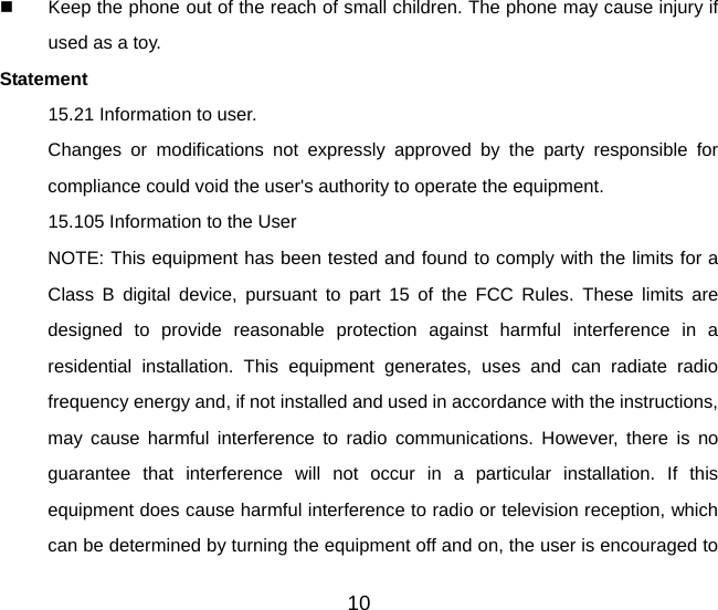 10   Keep the phone out of the reach of small children. The phone may cause injury if used as a toy. Statement 15.21 Information to user. Changes or modifications not expressly approved by the party responsible for compliance could void the user&apos;s authority to operate the equipment. 15.105 Information to the User NOTE: This equipment has been tested and found to comply with the limits for a Class B digital device, pursuant to part 15 of the FCC Rules. These limits are designed to provide reasonable protection against harmful interference in a residential installation. This equipment generates, uses and can radiate radio frequency energy and, if not installed and used in accordance with the instructions, may cause harmful interference to radio communications. However, there is no guarantee that interference will not occur in a particular installation. If this equipment does cause harmful interference to radio or television reception, which can be determined by turning the equipment off and on, the user is encouraged to 