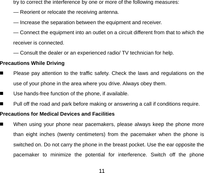 11 try to correct the interference by one or more of the following measures: — Reorient or relocate the receiving antenna. — Increase the separation between the equipment and receiver. — Connect the equipment into an outlet on a circuit different from that to which the receiver is connected. — Consult the dealer or an experienced radio/ TV technician for help. Precautions While Driving   Please pay attention to the traffic safety. Check the laws and regulations on the use of your phone in the area where you drive. Always obey them.   Use hands-free function of the phone, if available.   Pull off the road and park before making or answering a call if conditions require. Precautions for Medical Devices and Facilities   When using your phone near pacemakers, please always keep the phone more than eight inches (twenty centimeters) from the pacemaker when the phone is switched on. Do not carry the phone in the breast pocket. Use the ear opposite the pacemaker to minimize the potential for interference. Switch off the phone 