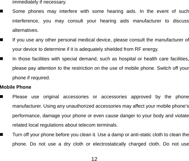 12 immediately if necessary.   Some phones may interfere with some hearing aids. In the event of such interference, you may consult your hearing aids manufacturer to discuss alternatives.   If you use any other personal medical device, please consult the manufacturer of your device to determine if it is adequately shielded from RF energy.   In those facilities with special demand, such as hospital or health care facilities, please pay attention to the restriction on the use of mobile phone. Switch off your phone if required.   Mobile Phone   Please use original accessories or accessories approved by the phone manufacturer. Using any unauthorized accessories may affect your mobile phone’s performance, damage your phone or even cause danger to your body and violate related local regulations about telecom terminals.   Turn off your phone before you clean it. Use a damp or anti-static cloth to clean the phone. Do not use a dry cloth or electrostatically charged cloth. Do not use 
