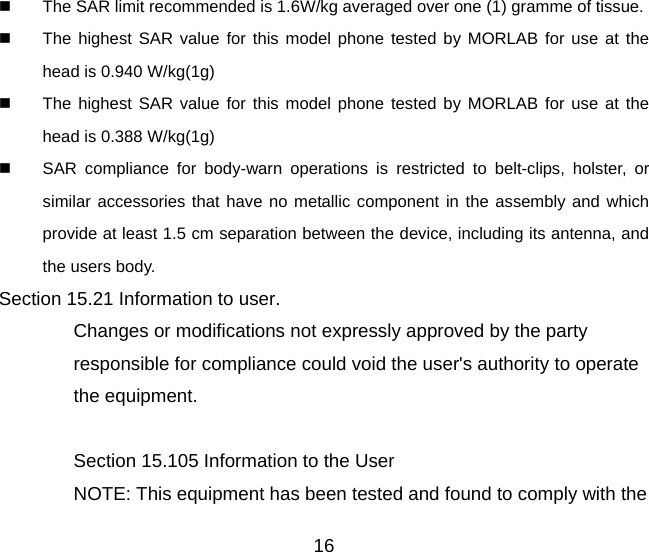 16   The SAR limit recommended is 1.6W/kg averaged over one (1) gramme of tissue.   The highest SAR value for this model phone tested by MORLAB for use at the head is 0.940 W/kg(1g)   The highest SAR value for this model phone tested by MORLAB for use at the head is 0.388 W/kg(1g)   SAR compliance for body-warn operations is restricted to belt-clips, holster, or similar accessories that have no metallic component in the assembly and which provide at least 1.5 cm separation between the device, including its antenna, and the users body. Section 15.21 Information to user. Changes or modifications not expressly approved by the party responsible for compliance could void the user&apos;s authority to operate the equipment.  Section 15.105 Information to the User NOTE: This equipment has been tested and found to comply with the 
