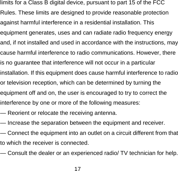 17 limits for a Class B digital device, pursuant to part 15 of the FCC Rules. These limits are designed to provide reasonable protection against harmful interference in a residential installation. This equipment generates, uses and can radiate radio frequency energy and, if not installed and used in accordance with the instructions, may cause harmful interference to radio communications. However, there is no guarantee that interference will not occur in a particular installation. If this equipment does cause harmful interference to radio or television reception, which can be determined by turning the equipment off and on, the user is encouraged to try to correct the interference by one or more of the following measures: — Reorient or relocate the receiving antenna. — Increase the separation between the equipment and receiver. — Connect the equipment into an outlet on a circuit different from that to which the receiver is connected. — Consult the dealer or an experienced radio/ TV technician for help. 