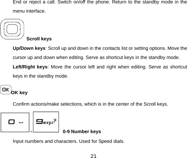 21 End or reject a call. Switch on/off the phone. Return to the standby mode in the menu interface.  Scroll keys     Up/Down keys: Scroll up and down in the contacts list or setting options. Move the cursor up and down when editing. Serve as shortcut keys in the standby mode. Left/Right keys: Move the cursor left and right when editing. Serve as shortcut keys in the standby mode. OK key Confirm actions/make selections, which is in the center of the Scroll keys. -   0-9 Number keys Input numbers and characters. Used for Speed dials.   