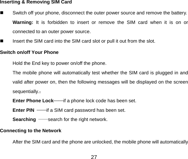 27 Inserting &amp; Removing SIM Card   Switch off your phone, disconnect the outer power source and remove the battery. Warning: It is forbidden to insert or remove the SIM card when it is on or connected to an outer power source.   Insert the SIM card into the SIM card slot or pull it out from the slot. Switch on/off Your Phone Hold the End key to power on/off the phone. The mobile phone will automatically test whether the SIM card is plugged in and valid after power on, then the following messages will be displayed on the screen sequentially.： Enter Phone Lock——if a phone lock code has been set.   Enter PIN  ——if a SIM card password has been set.   Searching  ——search for the right network. Connecting to the Network After the SIM card and the phone are unlocked, the mobile phone will automatically 
