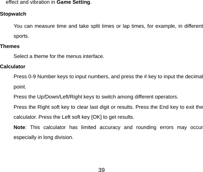 39 effect and vibration in Game Setting. Stopwatch You can measure time and take split times or lap times, for example, in different sports. Themes Select a theme for the menus interface.   Calculator Press 0-9 Number keys to input numbers, and press the # key to input the decimal point. Press the Up/Down/Left/Right keys to switch among different operators. Press the Right soft key to clear last digit or results. Press the End key to exit the calculator. Press the Left soft key [OK] to get results. Note: This calculator has limited accuracy and rounding errors may occur especially in long division. 