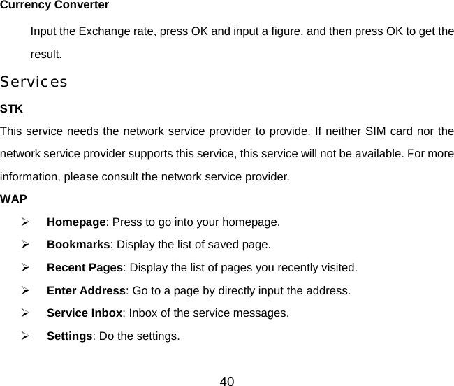 40 Currency Converter Input the Exchange rate, press OK and input a figure, and then press OK to get the result. Services STK This service needs the network service provider to provide. If neither SIM card nor the network service provider supports this service, this service will not be available. For more information, please consult the network service provider. WAP ¾ Homepage: Press to go into your homepage. ¾ Bookmarks: Display the list of saved page.   ¾ Recent Pages: Display the list of pages you recently visited. ¾ Enter Address: Go to a page by directly input the address. ¾ Service Inbox: Inbox of the service messages. ¾ Settings: Do the settings. 