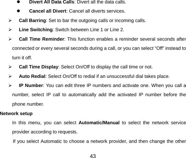 43 z Divert All Data Calls: Divert all the data calls. z Cancel all Divert: Cancel all diverts services. ¾ Call Barring: Set to bar the outgoing calls or incoming calls. ¾ Line Switching: Switch between Line 1 or Line 2. ¾ Call Time Reminder: This function enables a reminder several seconds after connected or every several seconds during a call, or you can select “Off” instead to turn it off.   ¾ Call Time Display: Select On/Off to display the call time or not. ¾ Auto Redial: Select On/Off to redial if an unsuccessful dial takes place. ¾ IP Number: You can edit three IP numbers and activate one. When you call a number, select IP call to automatically add the activated IP number before the phone number. Network setup In this menu, you can select Automatic/Manual to select the network service provider according to requests.   If you select Automatic to choose a network provider, and then change the other 
