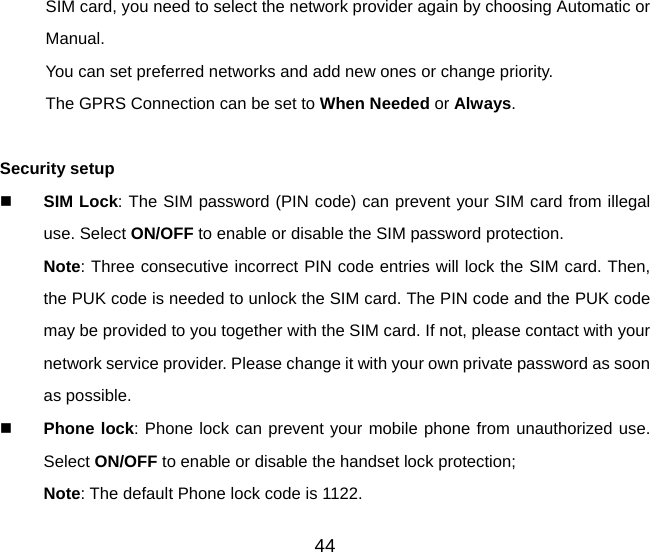 44 SIM card, you need to select the network provider again by choosing Automatic or Manual. You can set preferred networks and add new ones or change priority. The GPRS Connection can be set to When Needed or Always.  Security setup  SIM Lock: The SIM password (PIN code) can prevent your SIM card from illegal use. Select ON/OFF to enable or disable the SIM password protection. Note: Three consecutive incorrect PIN code entries will lock the SIM card. Then, the PUK code is needed to unlock the SIM card. The PIN code and the PUK code may be provided to you together with the SIM card. If not, please contact with your network service provider. Please change it with your own private password as soon as possible.  Phone lock: Phone lock can prevent your mobile phone from unauthorized use. Select ON/OFF to enable or disable the handset lock protection;   Note: The default Phone lock code is 1122. 